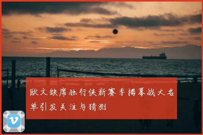 欧文缺席独行侠新赛季揭幕战大名单引发关注与猜测