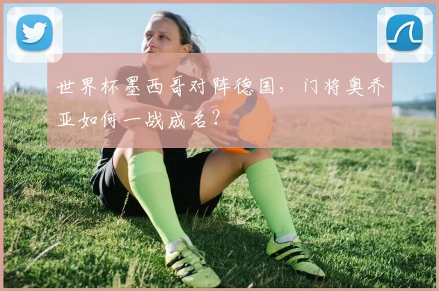 世界杯墨西哥对阵德国,门将奥乔亚如何一战成名?