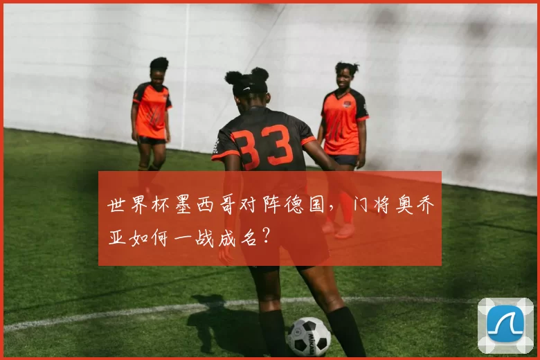 世界杯墨西哥对阵德国，门将奥乔亚如何一战成名？