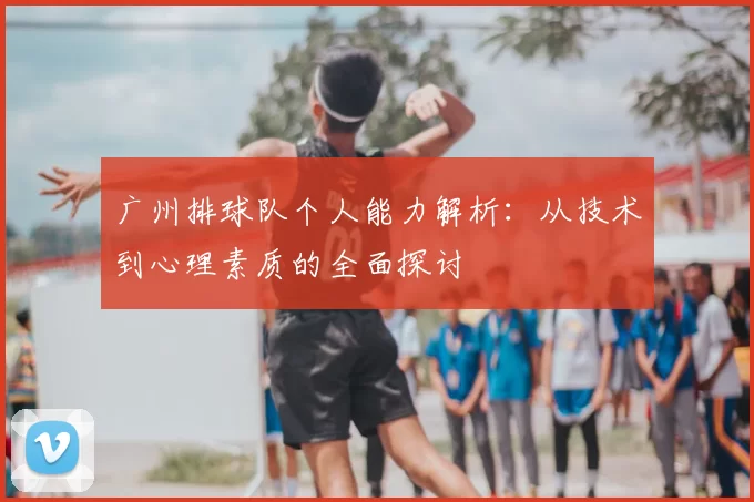 广州排球队个人能力解析:从技术到心理素质的全面探讨