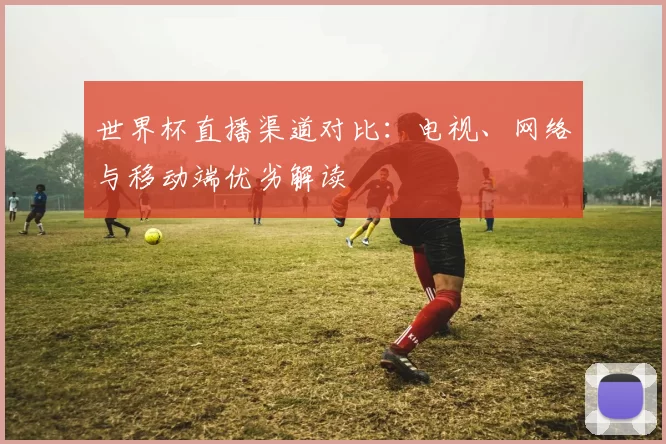 世界杯直播渠道对比:电视、网络与移动端优劣解读