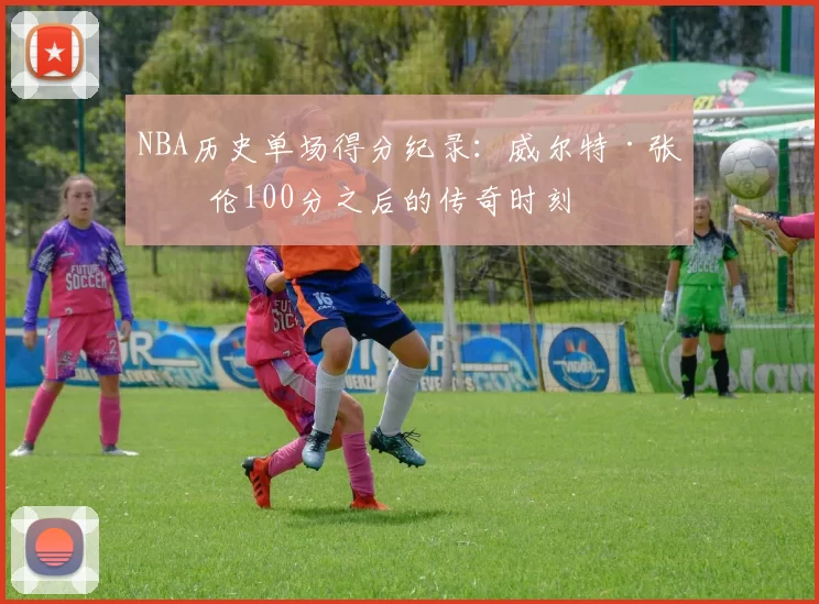 NBA历史单场得分纪录:威尔特·张伯伦100分之后的传奇时刻