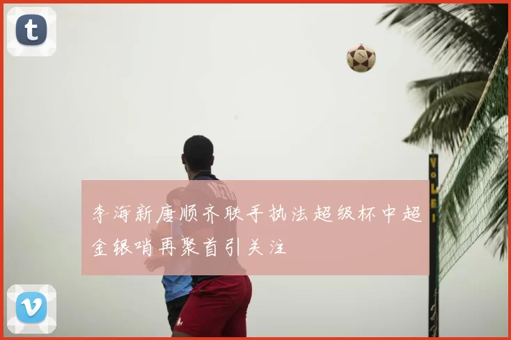 李海新唐顺齐联手执法超级杯中超金银哨再聚首引关注