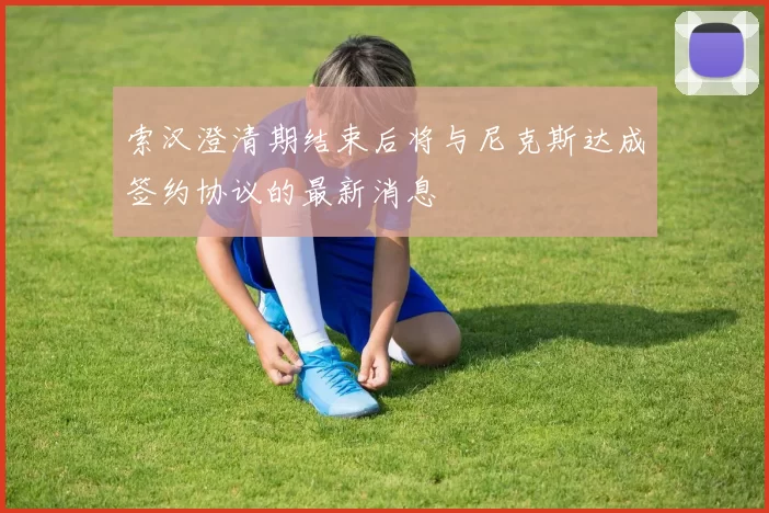 索汉澄清期结束后将与尼克斯达成签约协议的最新消息