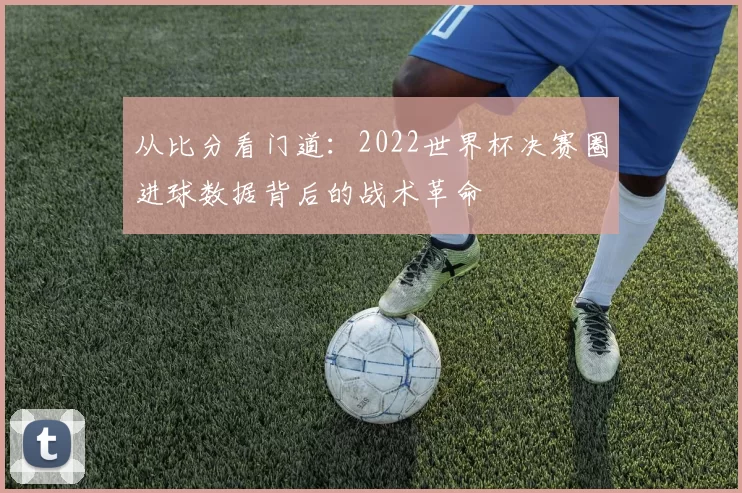 从比分看门道:2022世界杯决赛圈进球数据背后的战术革命