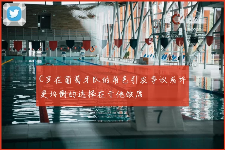 C罗在葡萄牙队的角色引发争议或许更均衡的选择在于他缺席