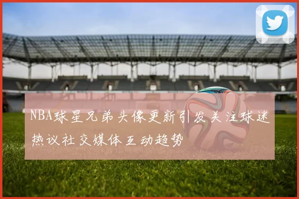 NBA球星兄弟头像更新引发关注球迷热议社交媒体互动趋势