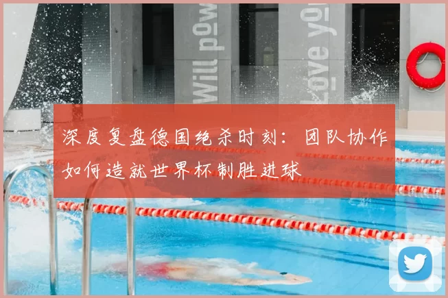 深度复盘德国绝杀时刻:团队协作如何造就世界杯制胜进球