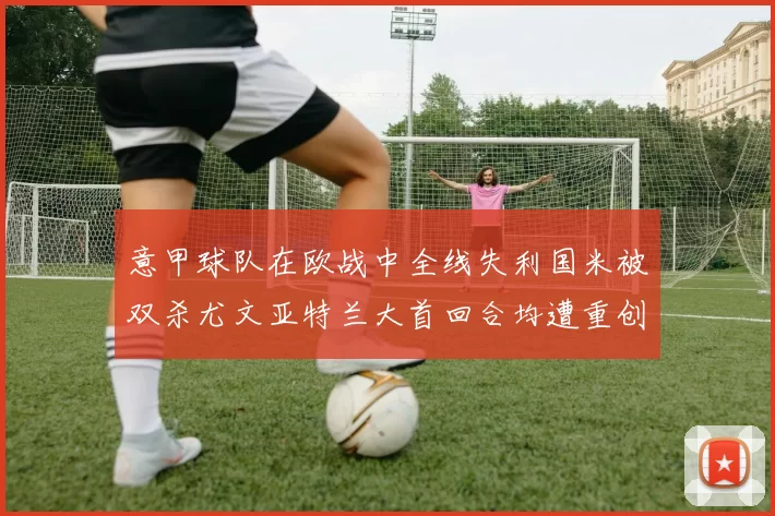 意甲球队在欧战中全线失利国米被双杀尤文亚特兰大首回合均遭重创