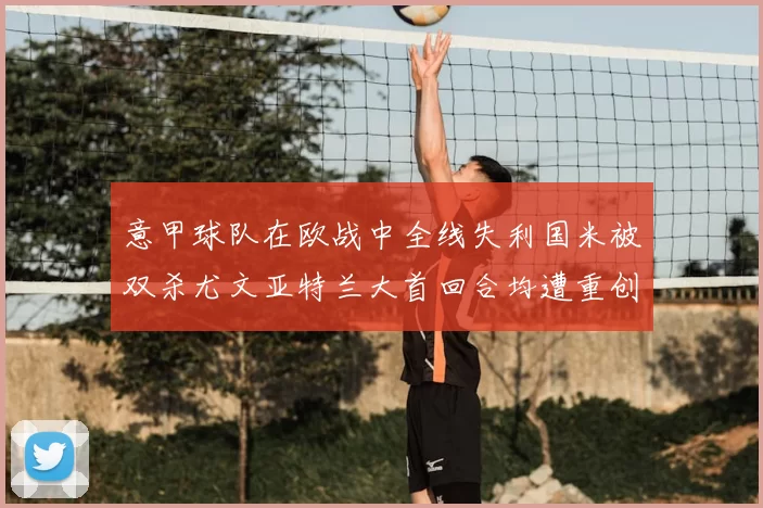 意甲球队在欧战中全线失利国米被双杀尤文亚特兰大首回合均遭重创