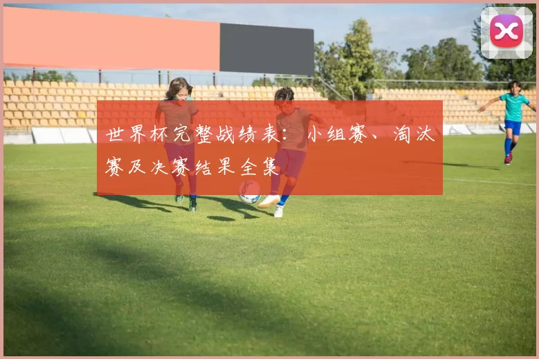 世界杯完整战绩表：小组赛、淘汰赛及决赛结果全集