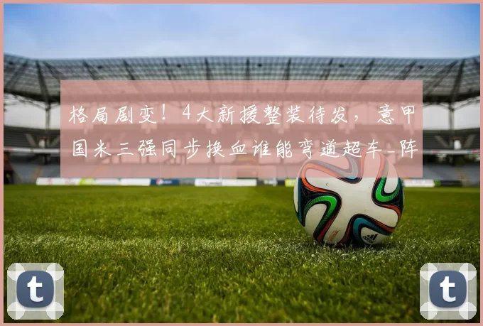 格局剧变！4大新援整装待发，意甲国米三强同步换血谁能弯道超车_阵容_赛季_欧冠