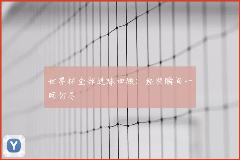 世界杯全部进球回顾:经典瞬间一网打尽