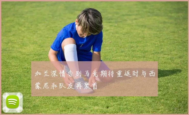 加兰深情告别马竞期待重返时与西蒙尼和队友再聚首