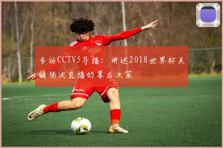 专访CCTV5导播:讲述2018世界杯关键场次直播的幕后决策